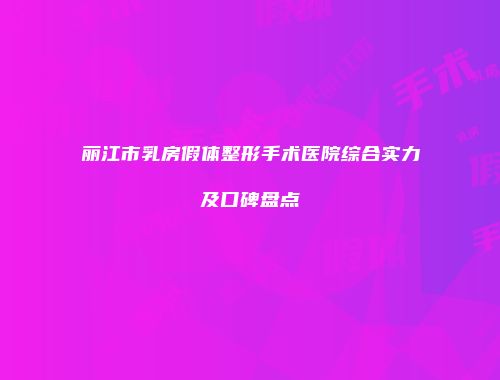 丽江市乳房假体整形手术医院综合实力及口碑盘点