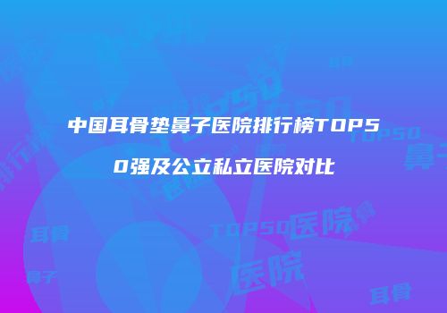 中国耳骨垫鼻子医院排行榜TOP50强及公立私立医院对比