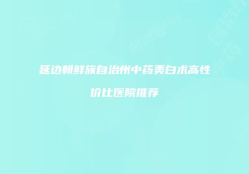 延边朝鲜族自治州中药美白术高性价比医院推荐