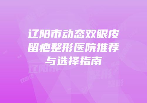 辽阳市动态双眼皮留疤整形医院推荐与选择指南