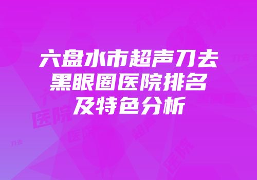 六盘水市超声刀去黑眼圈医院排名及特色分析