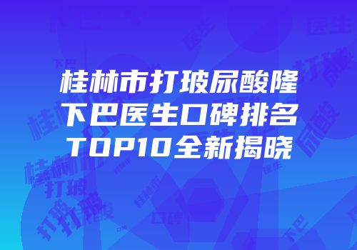 桂林市打玻尿酸隆下巴医生口碑排名TOP10全新揭晓