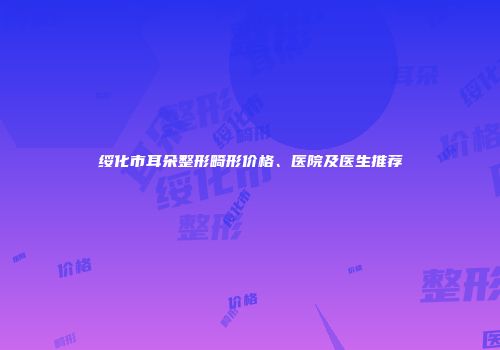 绥化市耳朵整形畸形价格、医院及医生推荐