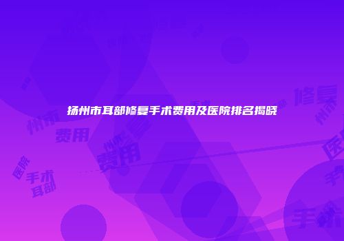 扬州市耳部修复手术费用及医院排名揭晓