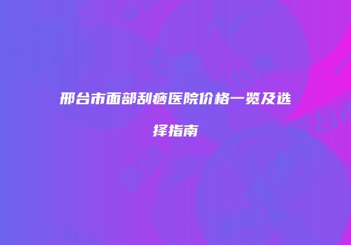 邢台市面部刮痧医院价格一览及选择指南