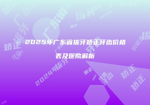 2025年广东省拔牙矫正牙齿价格表及医院解析