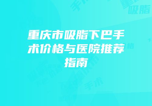重庆市吸脂下巴手术价格与医院推荐指南