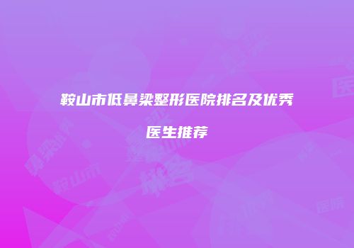 鞍山市低鼻梁整形医院排名及优秀医生推荐