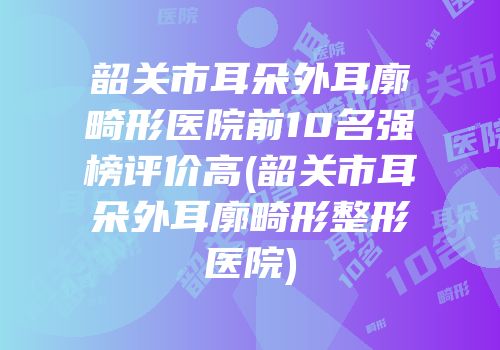 韶关市耳朵外耳廓畸形医院前10名强榜评价高(韶关市耳朵外耳廓畸形整形医院)