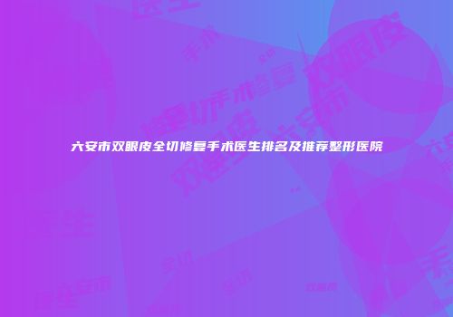 六安市双眼皮全切修复手术医生排名及推荐整形医院