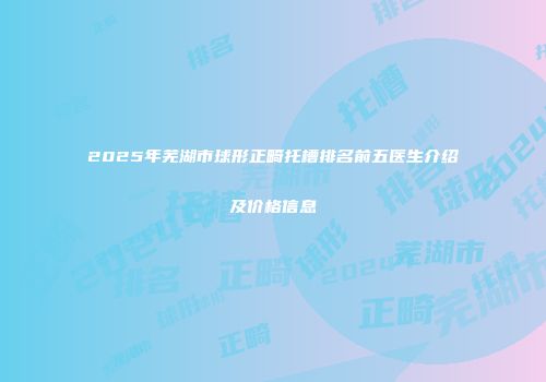 2025年芜湖市球形正畸托槽排名前五医生介绍及价格信息