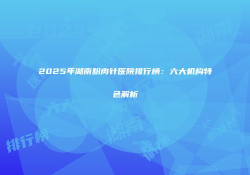 2025年湖南粉肉针医院排行榜：六大机构特色解析