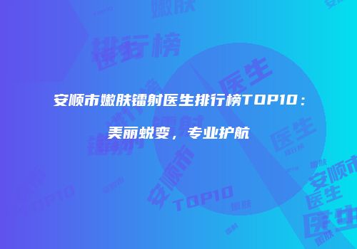 安顺市嫩肤镭射医生排行榜TOP10：美丽蜕变，专业护航