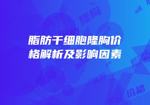 脂肪干细胞隆胸价格解析及影响因素