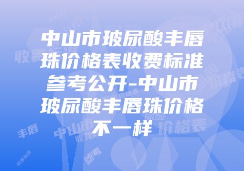中山市玻尿酸丰唇珠价格表收费标准参考公开-中山市玻尿酸丰唇珠价格不一样