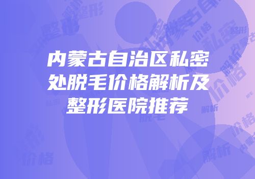 内蒙古自治区私密处脱毛价格解析及整形医院推荐