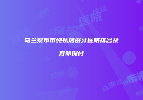 乌兰察布市纯钛烤瓷牙医院排名及寿命探讨