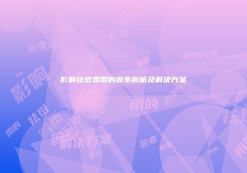 影响祛斑费用的因素解析及解决方案