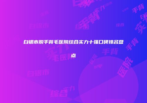 白银市脱手背毛医院综合实力十强口碑排名盘点