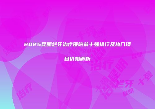 2025昆明烂牙治疗医院前十强排行及热门项目价格解析