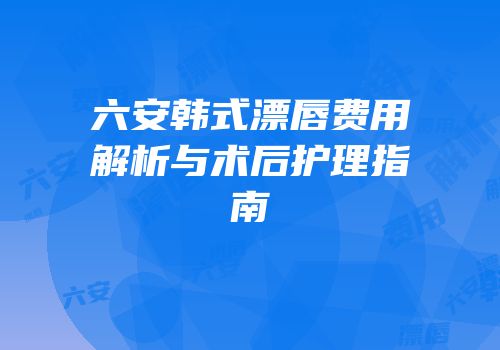六安韩式漂唇费用解析与术后护理指南