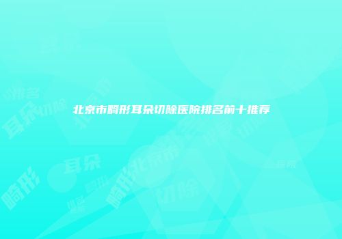 北京市畸形耳朵切除医院排名前十推荐