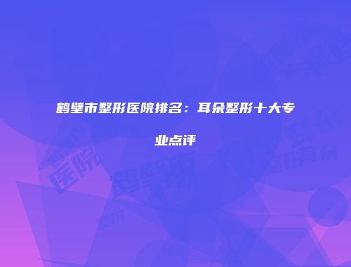 鹤壁市整形医院排名：耳朵整形十大专业点评