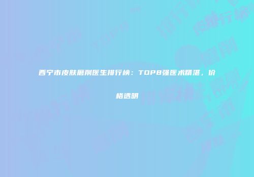 西宁市皮肤磨削医生排行榜：TOP8强医术精湛，价格透明