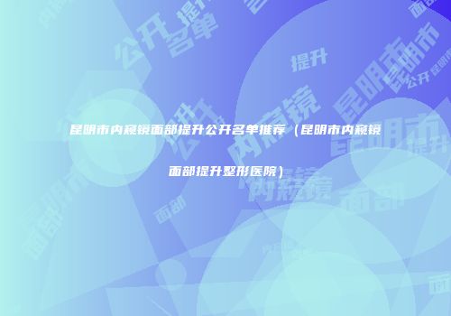 昆明市内窥镜面部提升公开名单推荐（昆明市内窥镜面部提升整形医院）