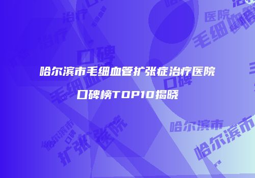 哈尔滨市毛细血管扩张症治疗医院口碑榜TOP10揭晓