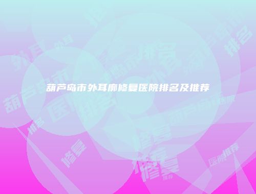 葫芦岛市外耳廓修复医院排名及推荐