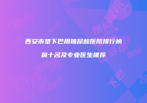 西安市垫下巴用玻尿酸医院排行榜前十名及专业医生推荐