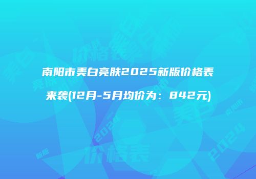 南阳市美白亮肤2025新版价格表来袭(12月-5月均价为：842元)