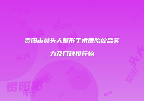 贵阳市鼻头大整形手术医院综合实力及口碑排行榜