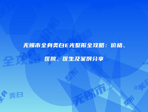 无锡市全身美白E光整形全攻略：价格、医院、医生及案例分享