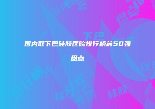 国内取下巴硅胶医院排行榜前50强盘点