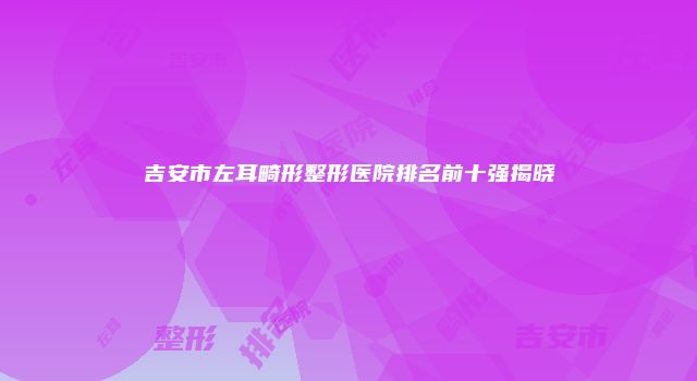 吉安市左耳畸形整形医院排名前十强揭晓