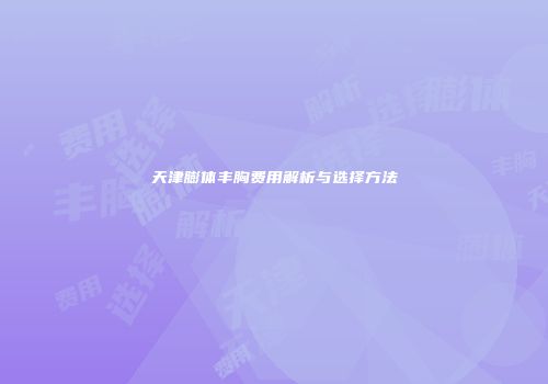 天津膨体丰胸费用解析与选择方法