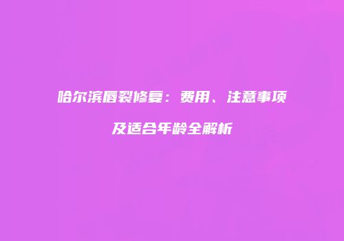 哈尔滨唇裂修复：费用、注意事项及适合年龄全解析