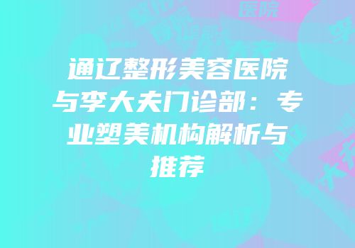 通辽整形美容医院与李大夫门诊部：专业塑美机构解析与推荐