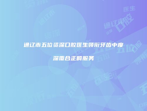 通辽市五位资深口腔医生领衔牙齿中度深覆合正畸服务
