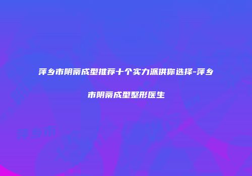 萍乡市阴蒂成型推荐十个实力派供你选择-萍乡市阴蒂成型整形医生