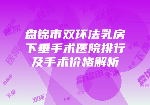 盘锦市双环法乳房下垂手术医院排行及手术价格解析