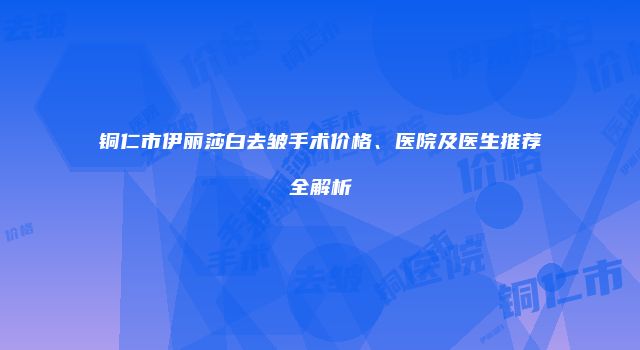 铜仁市伊丽莎白去皱手术价格、医院及医生推荐全解析