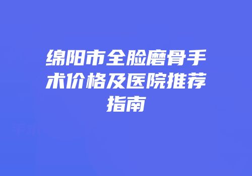 绵阳市全脸磨骨手术价格及医院推荐指南