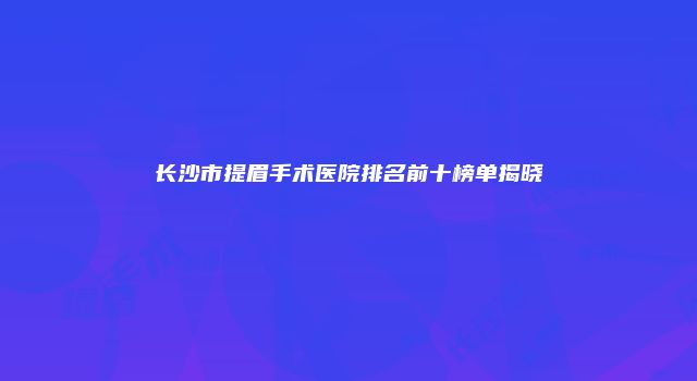 长沙市提眉手术医院排名前十榜单揭晓