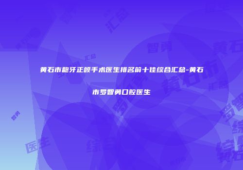 黄石市龅牙正颌手术医生排名前十佳综合汇总-黄石市罗智勇口腔医生