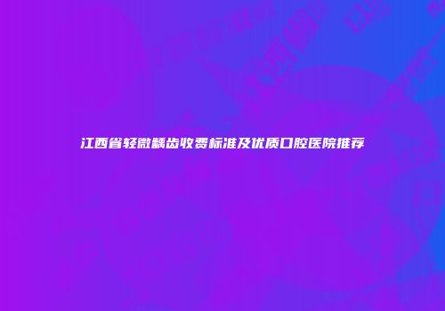 江西省轻微龋齿收费标准及优质口腔医院推荐