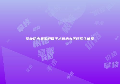 攀枝花市显微根管手术价格与医院医生推荐