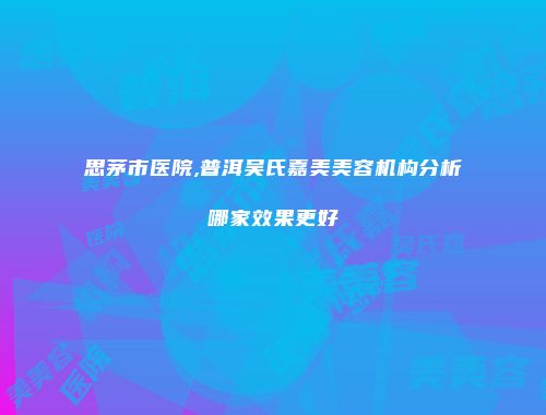 思茅市医院,普洱吴氏嘉美美容机构分析哪家效果更好